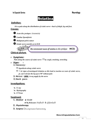 NeurologyIn Capsule Series
Www.InCapsuleSeries.Com
6868
Sciatica
Definition:
It is a pain along the distribution of sciatic nerve→back of thigh, leg and foot.
Causes:
Acute disc prolapse (traumatic)
Lumbar Spondylosis
Malignant pelvic tumor
Sciatic nerve neuritis as in D.M.
Clinical picture:
 Symptoms:
Pain along the course of sciatic nerve by cough, straining, stretching
 Signs: 
1)Sensory:
hypothesia along sciatic nerve
+ ve signs of meningeal irritation as this lead to traction on roots of sciatic nerve,
pt. can’t elevate the leg up to 90without pain
2) Motor: LMNL in ms supply by the nerve
3)Back pain
Investigations:
 X- ray
 Myelography
 CT Scan
Treatment:
1. Medical NSAID
Ms Relaxant:Norflex & Glifarelax
2. Physiotherapy
3. Surgery: Decompression laminectomy
the commonest cause of sciatica is disc prolapse MCQ

N.B
 
