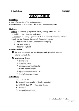NeurologyIn Capsule Series
Www.InCapsuleSeries.Com
7272
Encephalitis
Definition:
It is an inflammation of the brain substance.
When the spinal cord is involved it is called →Encephalomyelitis
Etiology:
Primary →is caused by organisms which primarily attack the CNS:
 Rabies - Polio - Inclusion body virus.
Secondary → caused by organism which don't primarily attack the CNS but
invade outside the brain then invade the nervous system:
 Viral: mumps, herpes (commonest H. Simplex)
 Parasite: malaria.
 Bacterial: typhoid
Clinical picture:
The onset is usually acute with influenza like symptoms including
mild fever, headache
Neurological defect:
 Somnolence
 Ocular paralysis
 extra pyramidal manifestation
 Mental manifestations
 Signs of meningeal irritation
 Monoplegia or paraplegia
Treatment:
1. Proper nursing.
2. Acyclovir therapy for H. Simplex parental.
3. ACTH. 50 IU/d. IM→releases cortisone.
4. Antibiotics
5. Dehydrating measures.
 