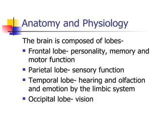 Anatomy and Physiology The brain is composed of lobes- Frontal lobe- personality, memory and motor function Parietal lobe- sensory function Temporal lobe- hearing and olfaction and emotion by the limbic system Occipital lobe- vision 