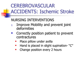 CEREBROVASCULAR ACCIDENTS: Ischemic Stroke NURSING INTERVENTIONS Improve Mobility and prevent joint deformities Correctly position patient to prevent contractures Place pillow under axilla Hand is placed in slight supination- “C” Change position every 2 hours 
