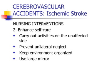 CEREBROVASCULAR ACCIDENTS: Ischemic Stroke NURSING INTERVENTIONS 2. Enhance self-care Carry out activities on the unaffected side Prevent unilateral neglect Keep environment organized Use large mirror 
