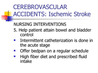 CEREBROVASCULAR ACCIDENTS: Ischemic Stroke NURSING INTERVENTIONS 5. Help patient attain bowel and bladder control Intermittent catheterization is done in the acute stage Offer bedpan on a regular schedule High fiber diet and prescribed fluid intake 