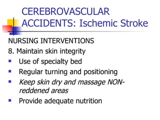 CEREBROVASCULAR ACCIDENTS: Ischemic Stroke NURSING INTERVENTIONS 8. Maintain skin integrity Use of specialty bed Regular turning and positioning Keep skin dry and massage NON-reddened areas Provide adequate nutrition 