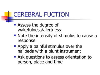 CEREBRAL FUCTION Assess the degree of wakefulness/alertness Note the intensity of stimulus to cause a response Apply a painful stimulus over the nailbeds with a blunt instrument Ask questions to assess orientation to person, place and time 