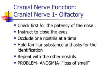 Cranial Nerve Function: Cranial Nerve 1- Olfactory Check first for the patency of the nose Instruct to close the eyes Occlude one nostrils at a time Hold familiar substance and asks for the identification Repeat with the other nostrils PROBLEM- ANOSMIA- “loss of smell” 