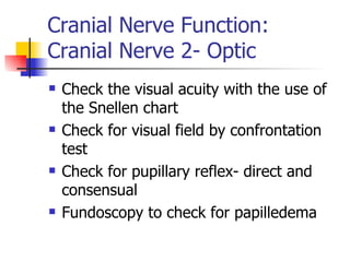 Cranial Nerve Function: Cranial Nerve 2- Optic Check the visual acuity with the use of the Snellen chart Check for visual field by confrontation test Check for pupillary reflex- direct and consensual Fundoscopy to check for papilledema 