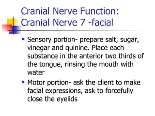 Cranial Nerve Function: Cranial Nerve 7 -facial Sensory portion- prepare salt, sugar, vinegar and quinine. Place each substance in the anterior two thirds of the tongue, rinsing the mouth with water Motor portion- ask the client to make facial expressions, ask to forcefully close the eyelids 