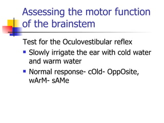 Assessing the motor function of the brainstem Test for the Oculovestibular reflex Slowly irrigate the ear with cold water and warm water Normal response- cOld- OppOsite, wArM- sAMe 