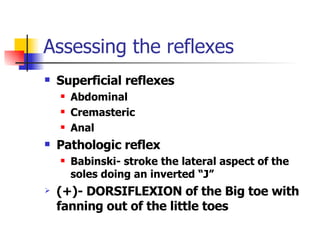 Assessing the reflexes Superficial reflexes Abdominal Cremasteric Anal Pathologic reflex Babinski- stroke the lateral aspect of the soles doing an inverted “J” (+)- DORSIFLEXION of the Big toe with fanning out of the little toes 