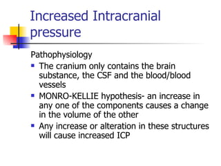 Increased Intracranial pressure Pathophysiology The cranium only contains the brain substance, the CSF and the blood/blood vessels MONRO-KELLIE hypothesis- an increase in any one of the components causes a change in the volume of the other Any increase or alteration in these structures will cause increased ICP 