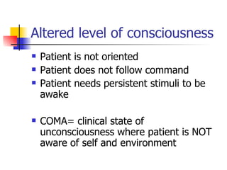 Altered level of consciousness Patient is not oriented Patient does not follow command Patient needs persistent stimuli to be awake COMA= clinical state of unconsciousness where patient is NOT aware of self and environment 