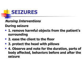 SEIZURES Nursing Interventions During seizure 1. remove harmful objects from the patient’s surrounding 2. ease the client to the floor 3. protect the head with pillows 4. Observe and note for the duration, parts of body affected, behaviors before and after the seizure 