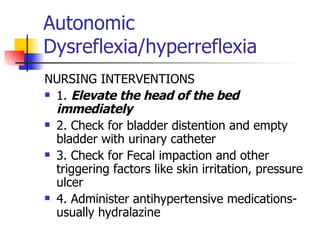 Autonomic Dysreflexia/hyperreflexia NURSING INTERVENTIONS 1.  Elevate the head of the bed immediately 2. Check for bladder distention and empty bladder with urinary catheter 3. Check for Fecal impaction and other triggering factors like skin irritation, pressure ulcer 4. Administer antihypertensive medications- usually hydralazine 