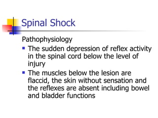 Spinal Shock Pathophysiology The sudden depression of reflex activity in the spinal cord below the level of injury The muscles below the lesion are flaccid, the skin without sensation and the reflexes are absent including bowel and bladder functions 