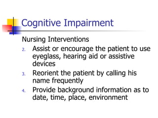 Cognitive Impairment Nursing Interventions Assist or encourage the patient to use eyeglass, hearing aid or assistive devices Reorient the patient by calling his name frequently Provide background information as to date, time, place, environment 