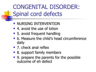 CONGENITAL DISORDER: Spinal cord defects NURSING INTERVENTION 4. avoid the use of lotion 5. avoid frequent handling 6. Measure the child’s head circumference daily 7. check anal reflex 8. support family members 9. prepare the parents for the possible outcome of eh defect 