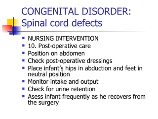 CONGENITAL DISORDER: Spinal cord defects NURSING INTERVENTION 10. Post-operative care Position on abdomen Check post-operative dressings Place infant’s hips in abduction and feet in neutral position Monitor intake and output Check for urine retention Asess infant frequently as he recovers from the surgery 