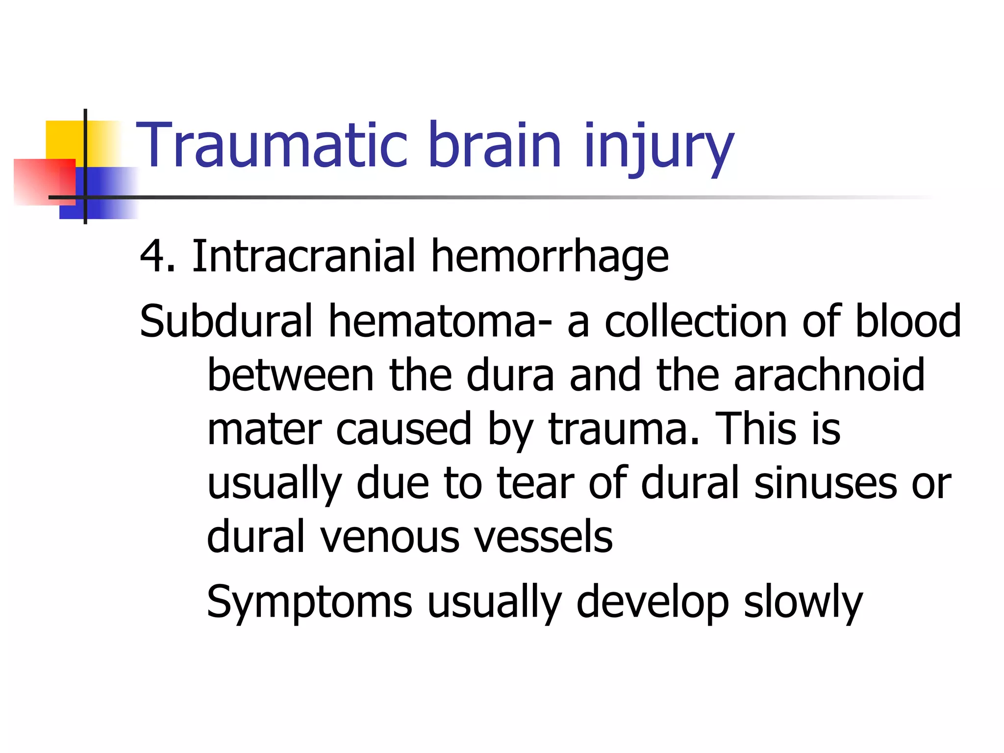 Traumatic brain injury 4. Intracranial hemorrhage Subdural hematoma- a collection of blood between the dura and the arachnoid mater caused by trauma. This is usually due to tear of dural sinuses or dural venous vessels Symptoms usually develop slowly 