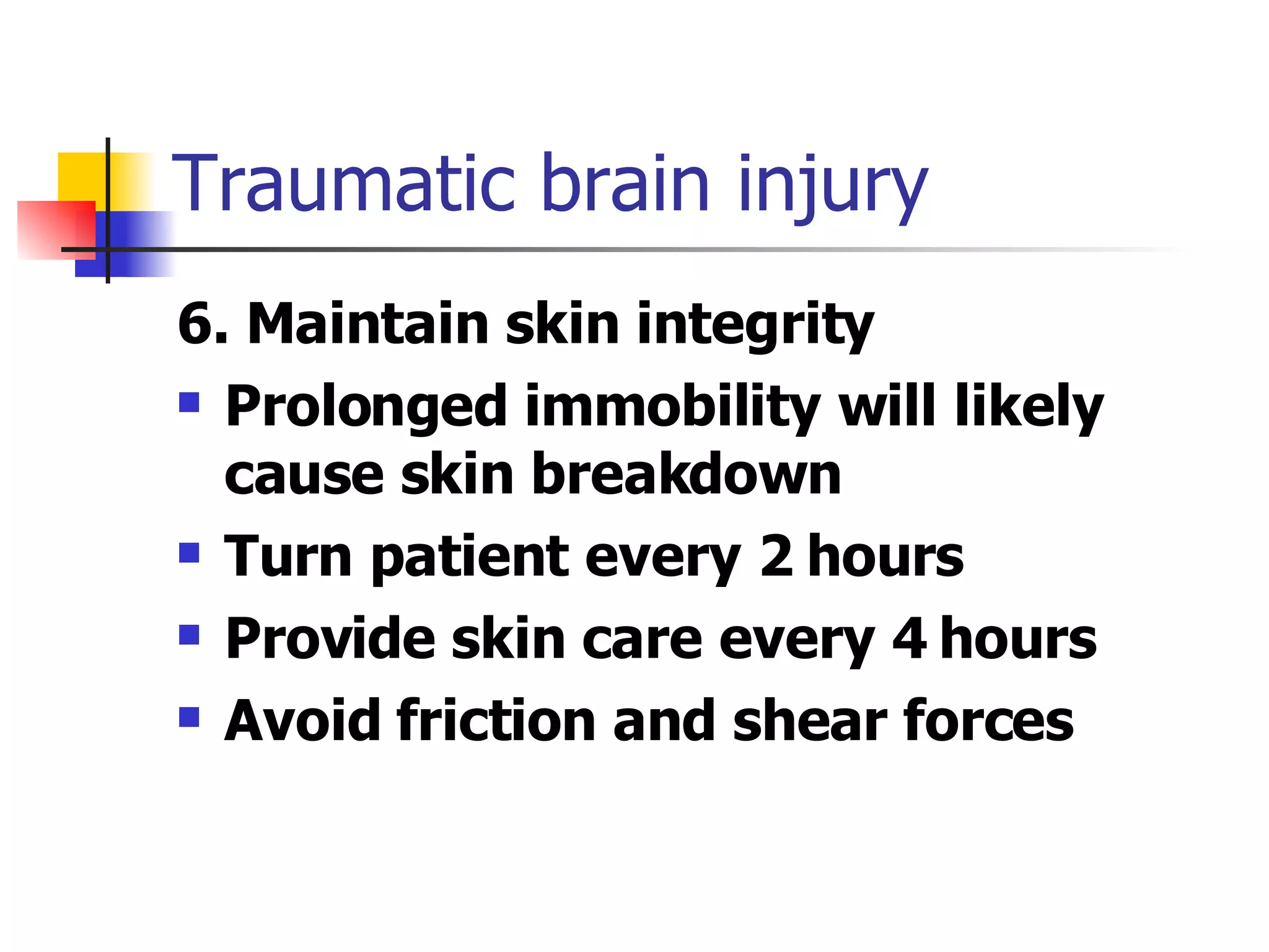 Traumatic brain injury 6. Maintain skin integrity Prolonged immobility will likely cause skin breakdown Turn patient every 2 hours Provide skin care every 4 hours Avoid friction and shear forces 