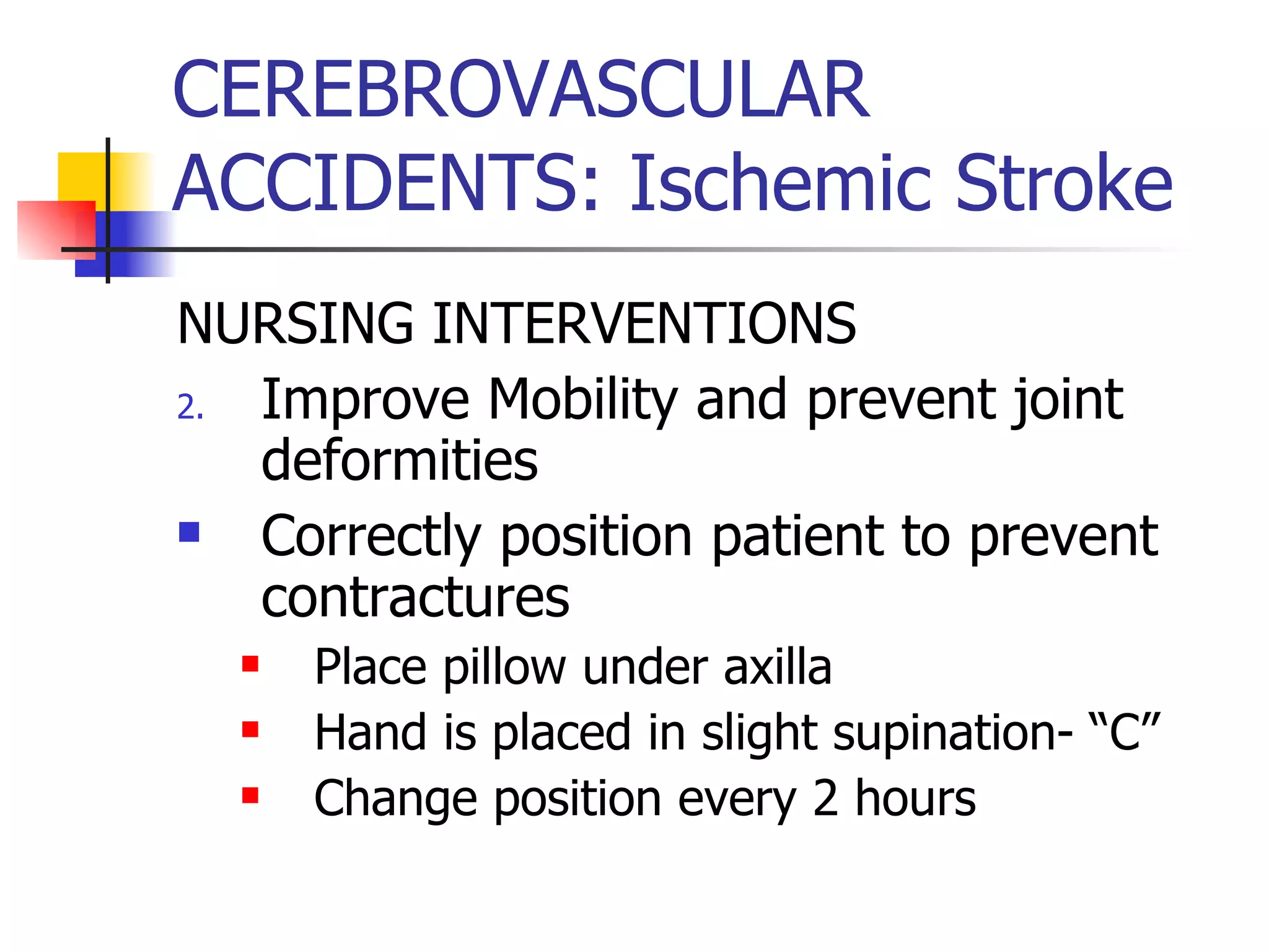 CEREBROVASCULAR ACCIDENTS: Ischemic Stroke NURSING INTERVENTIONS Improve Mobility and prevent joint deformities Correctly position patient to prevent contractures Place pillow under axilla Hand is placed in slight supination- “C” Change position every 2 hours 
