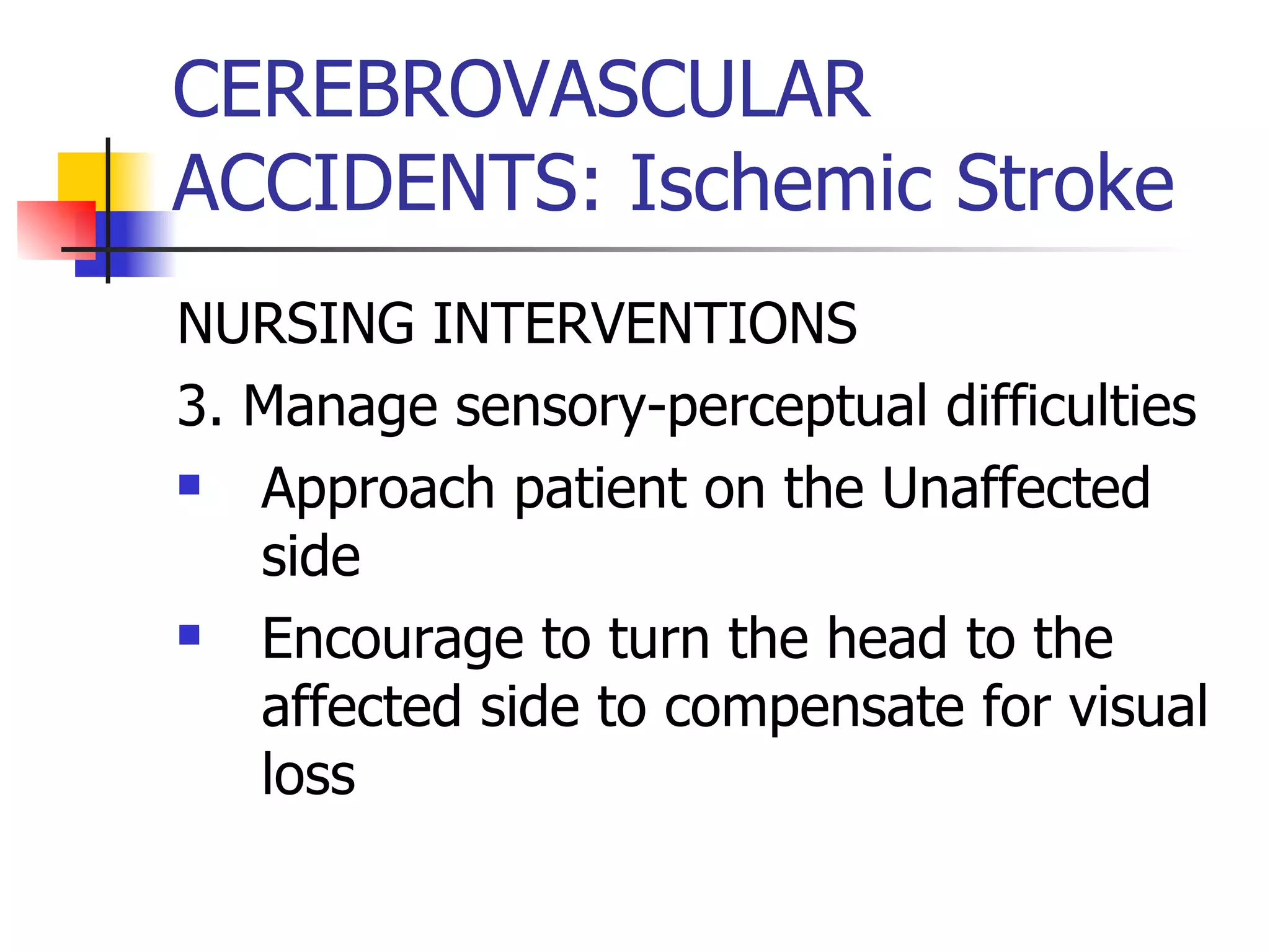 CEREBROVASCULAR ACCIDENTS: Ischemic Stroke NURSING INTERVENTIONS 3. Manage sensory-perceptual difficulties Approach patient on the Unaffected side Encourage to turn the head to the affected side to compensate for visual loss 
