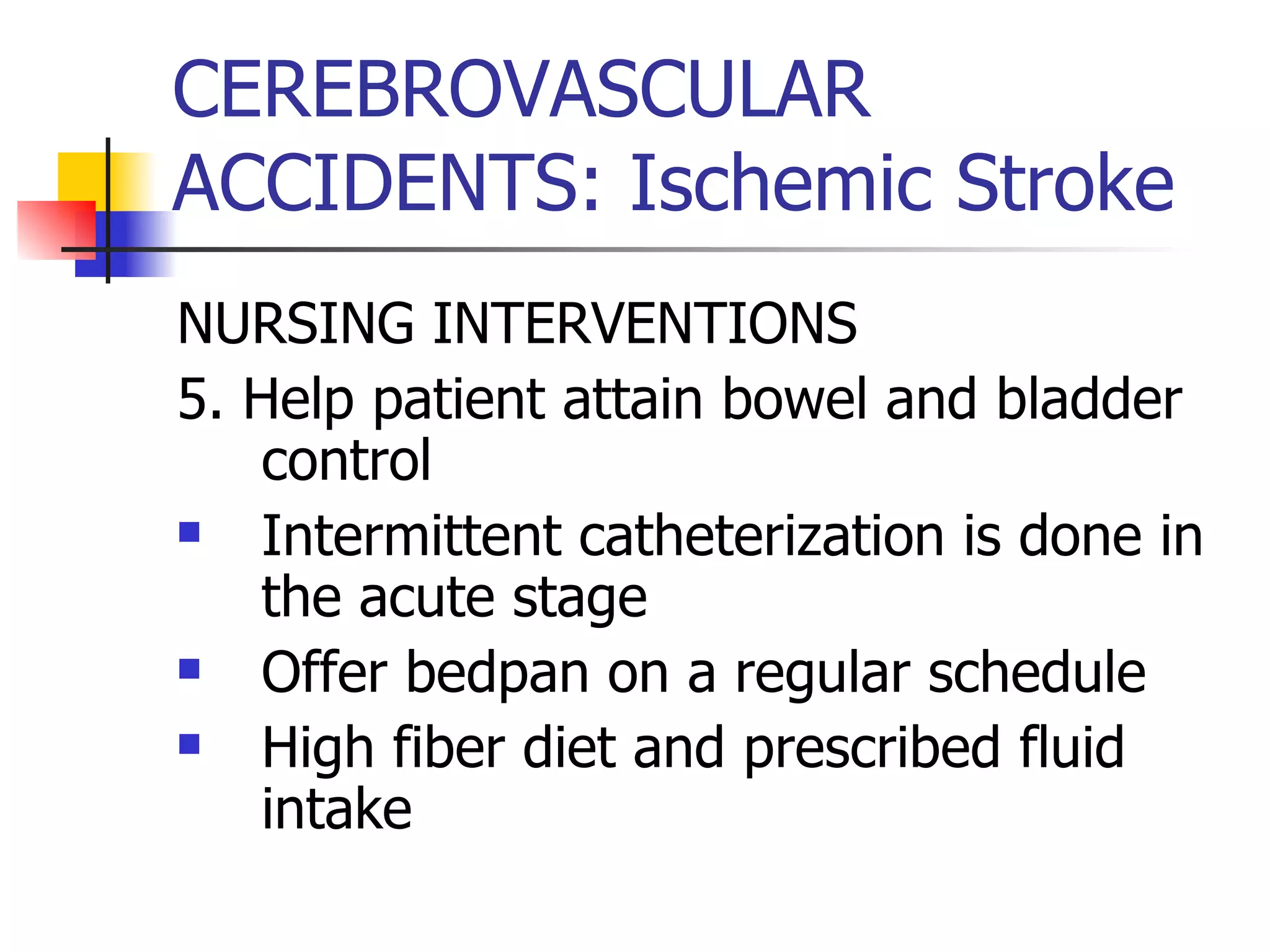 CEREBROVASCULAR ACCIDENTS: Ischemic Stroke NURSING INTERVENTIONS 5. Help patient attain bowel and bladder control Intermittent catheterization is done in the acute stage Offer bedpan on a regular schedule High fiber diet and prescribed fluid intake 