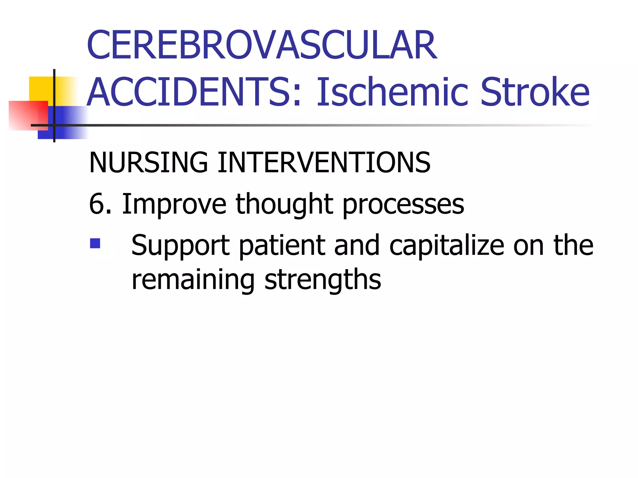 CEREBROVASCULAR ACCIDENTS: Ischemic Stroke NURSING INTERVENTIONS 6. Improve thought processes Support patient and capitalize on the remaining strengths  
