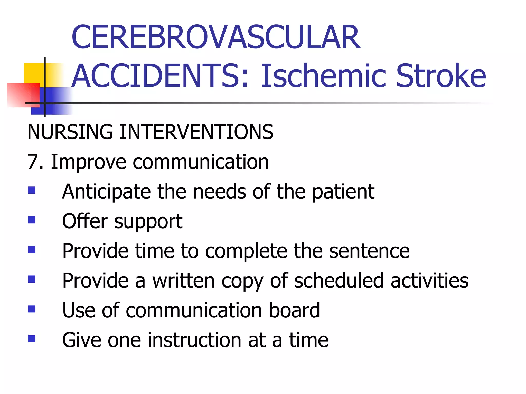 CEREBROVASCULAR ACCIDENTS: Ischemic Stroke NURSING INTERVENTIONS 7. Improve communication Anticipate the needs of the patient Offer support Provide time to complete the sentence Provide a written copy of scheduled activities Use of communication board Give one instruction at a time 