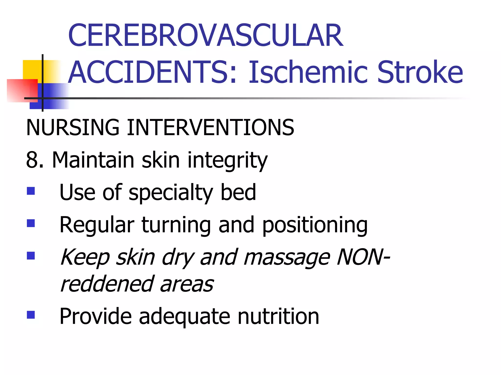 CEREBROVASCULAR ACCIDENTS: Ischemic Stroke NURSING INTERVENTIONS 8. Maintain skin integrity Use of specialty bed Regular turning and positioning Keep skin dry and massage NON-reddened areas Provide adequate nutrition 