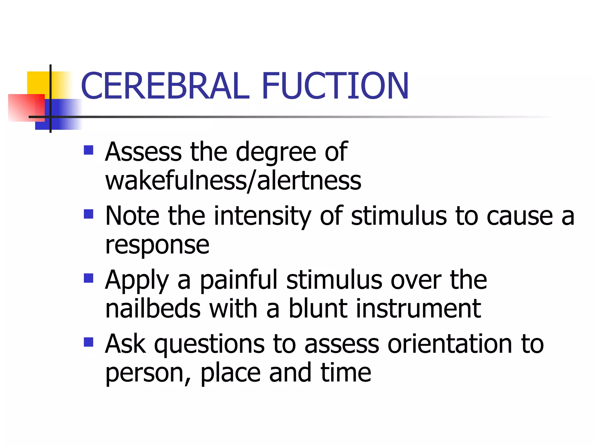 CEREBRAL FUCTION Assess the degree of wakefulness/alertness Note the intensity of stimulus to cause a response Apply a painful stimulus over the nailbeds with a blunt instrument Ask questions to assess orientation to person, place and time 