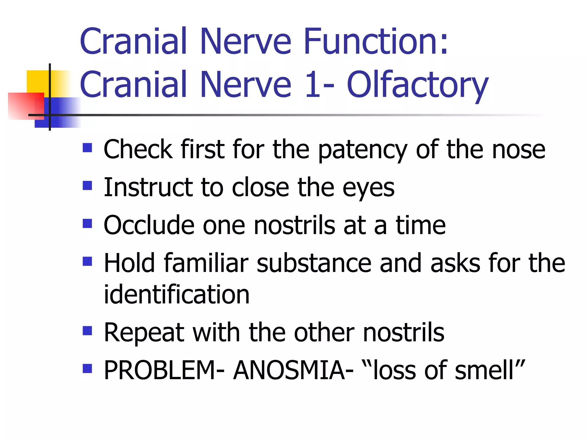 Cranial Nerve Function: Cranial Nerve 1- Olfactory Check first for the patency of the nose Instruct to close the eyes Occlude one nostrils at a time Hold familiar substance and asks for the identification Repeat with the other nostrils PROBLEM- ANOSMIA- “loss of smell” 