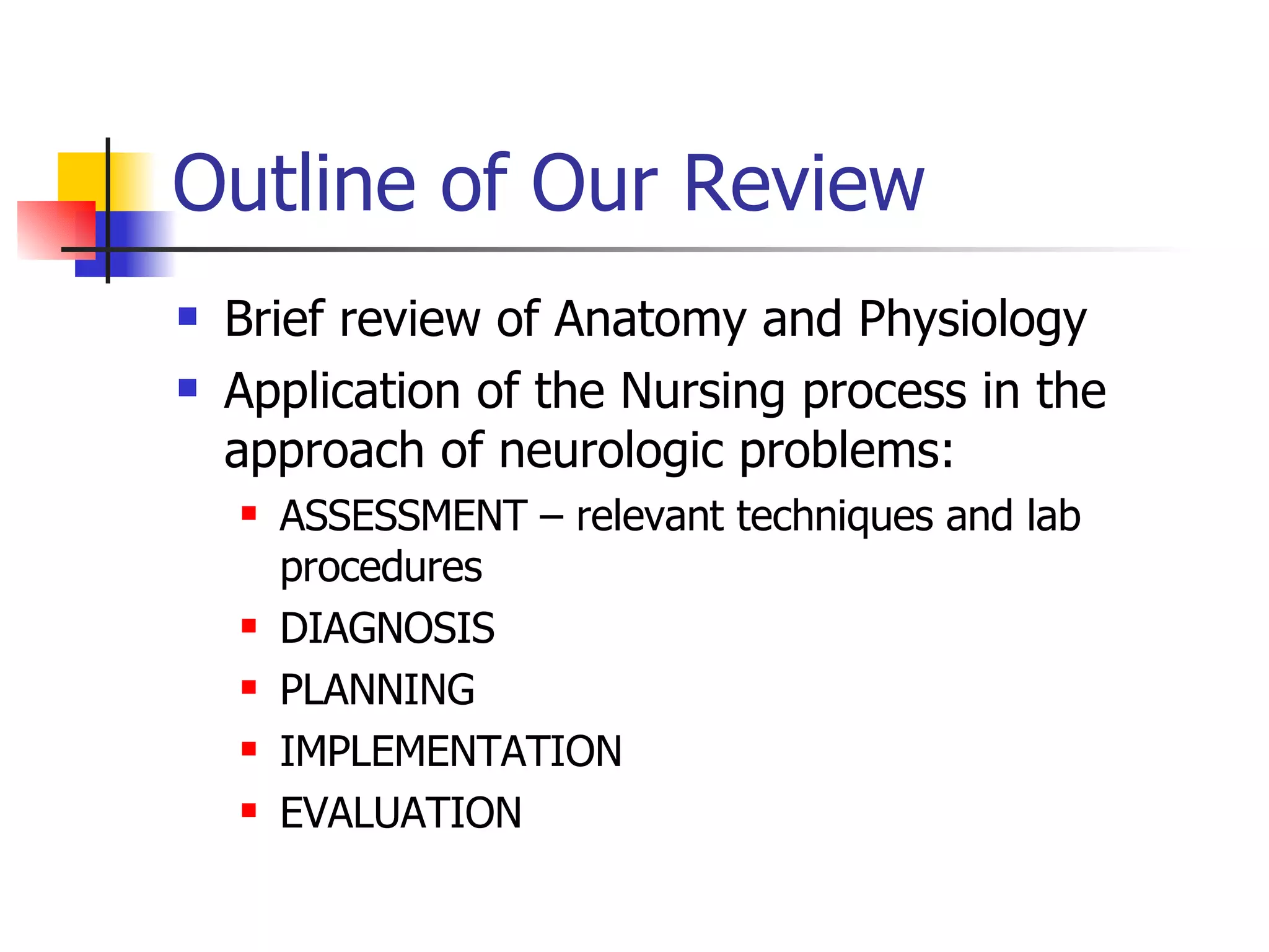 Outline of Our Review Brief review of Anatomy and Physiology Application of the Nursing process in the approach of neurologic problems: ASSESSMENT – relevant techniques and lab procedures DIAGNOSIS PLANNING IMPLEMENTATION EVALUATION 