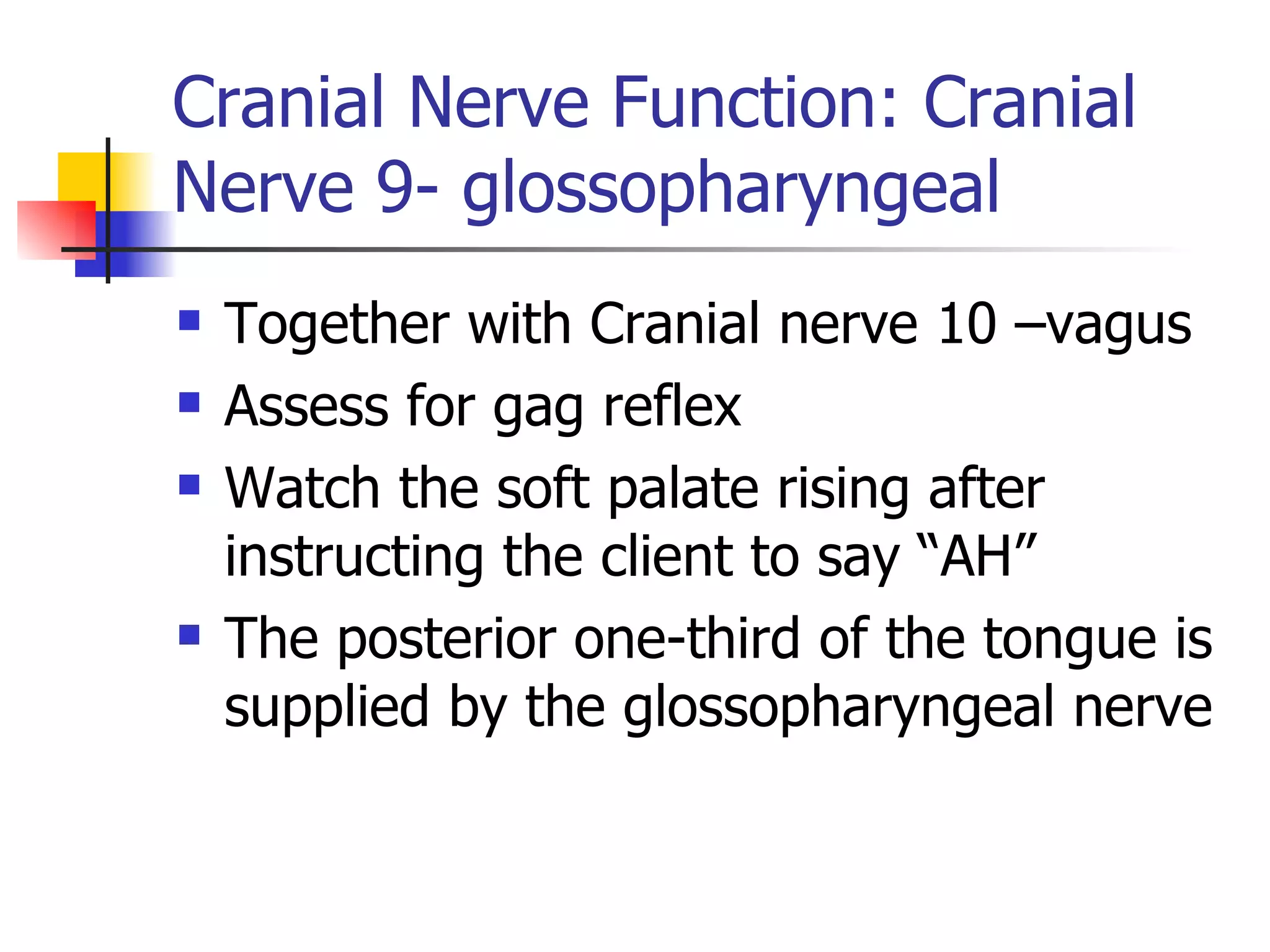 Cranial Nerve Function: Cranial Nerve 9- glossopharyngeal Together with Cranial nerve 10 –vagus Assess for gag reflex Watch the soft palate rising after instructing the client to say “AH” The posterior one-third of the tongue is supplied by the glossopharyngeal nerve 