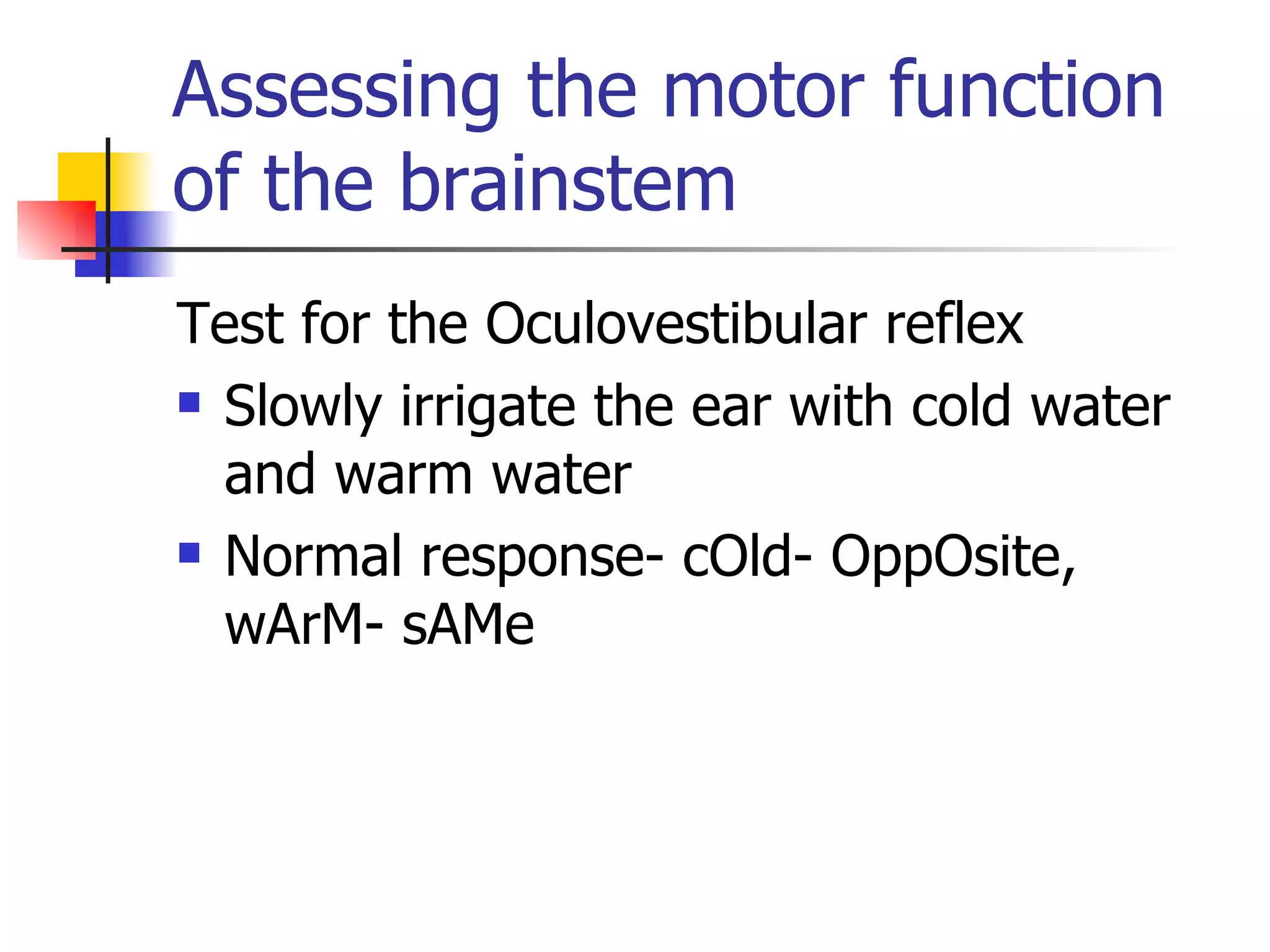Assessing the motor function of the brainstem Test for the Oculovestibular reflex Slowly irrigate the ear with cold water and warm water Normal response- cOld- OppOsite, wArM- sAMe 