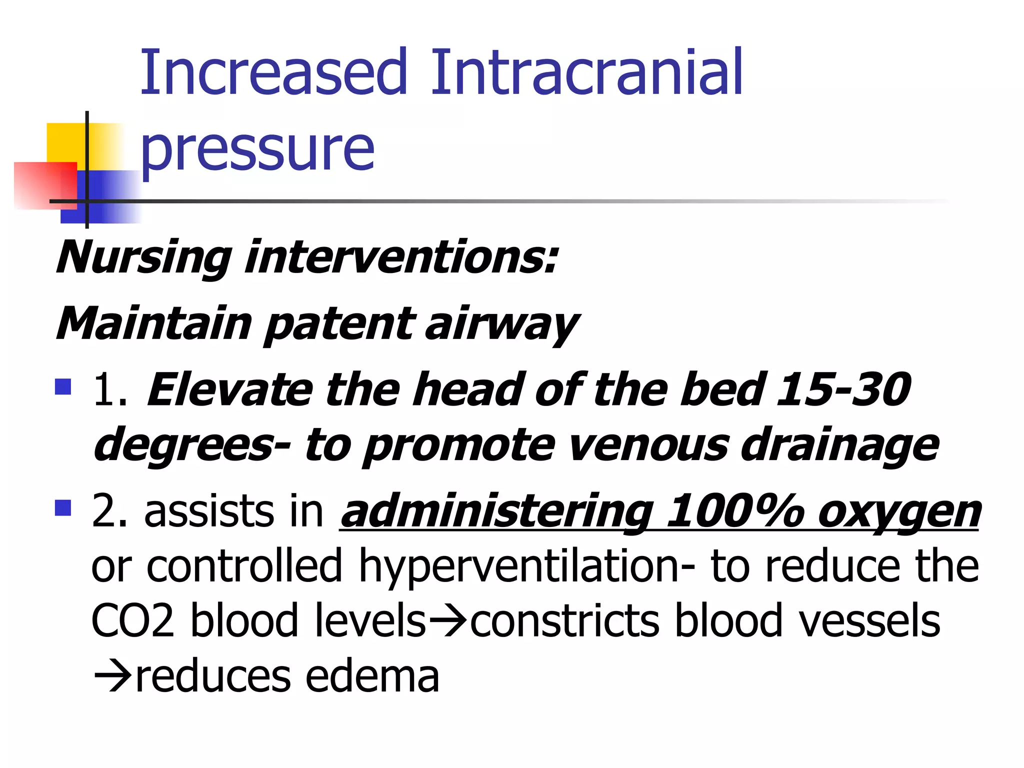 Increased Intracranial pressure Nursing interventions:  Maintain patent airway 1.  Elevate the head of the bed 15-30 degrees- to promote venous drainage 2. assists in  administering 100% oxygen  or controlled hyperventilation- to reduce the CO2 blood levels  constricts blood vessels  reduces edema 
