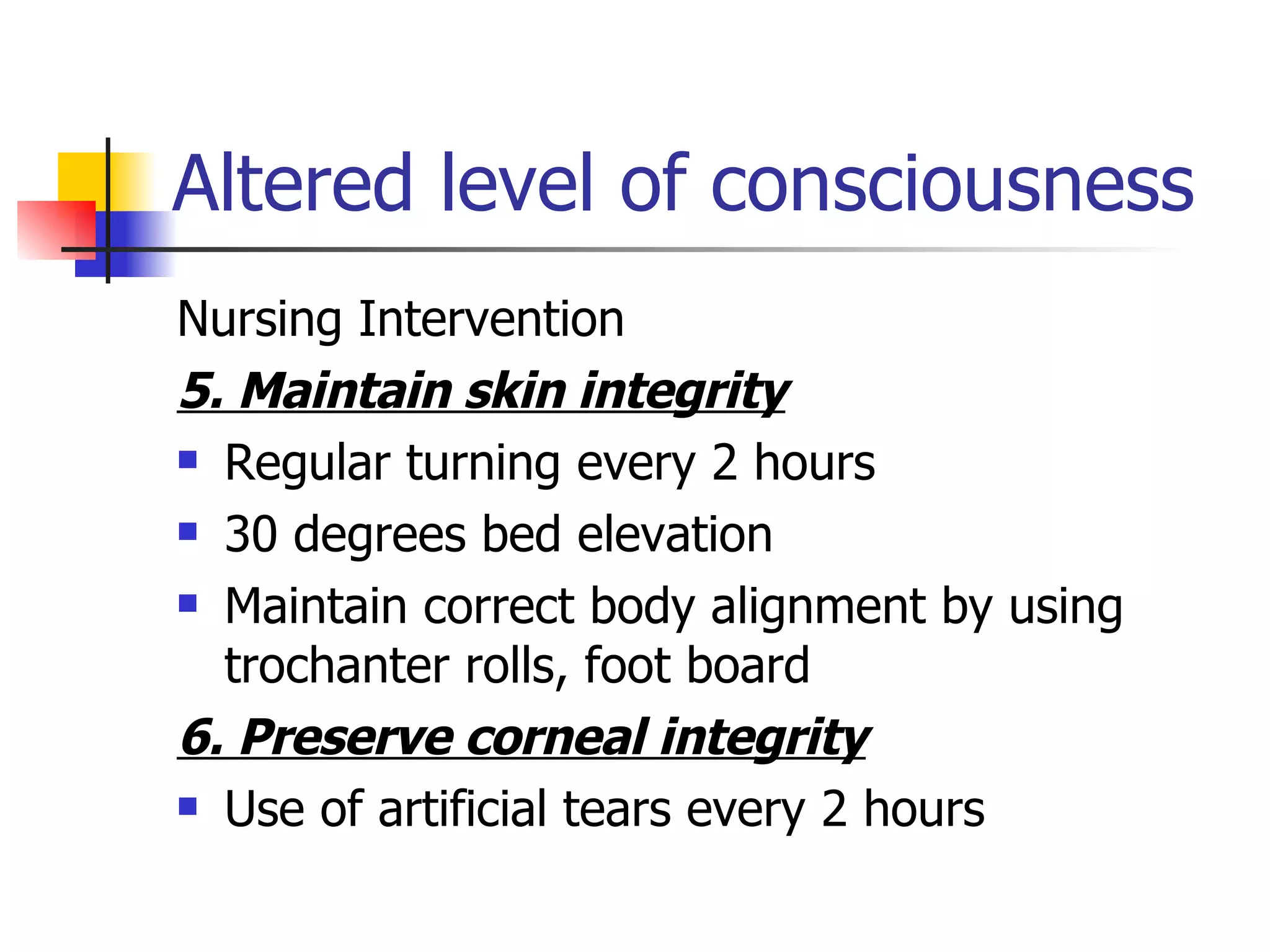 Altered level of consciousness Nursing Intervention 5. Maintain skin integrity Regular turning every 2 hours 30 degrees bed elevation Maintain correct body alignment by using trochanter rolls, foot board 6. Preserve corneal integrity Use of artificial tears every 2 hours 