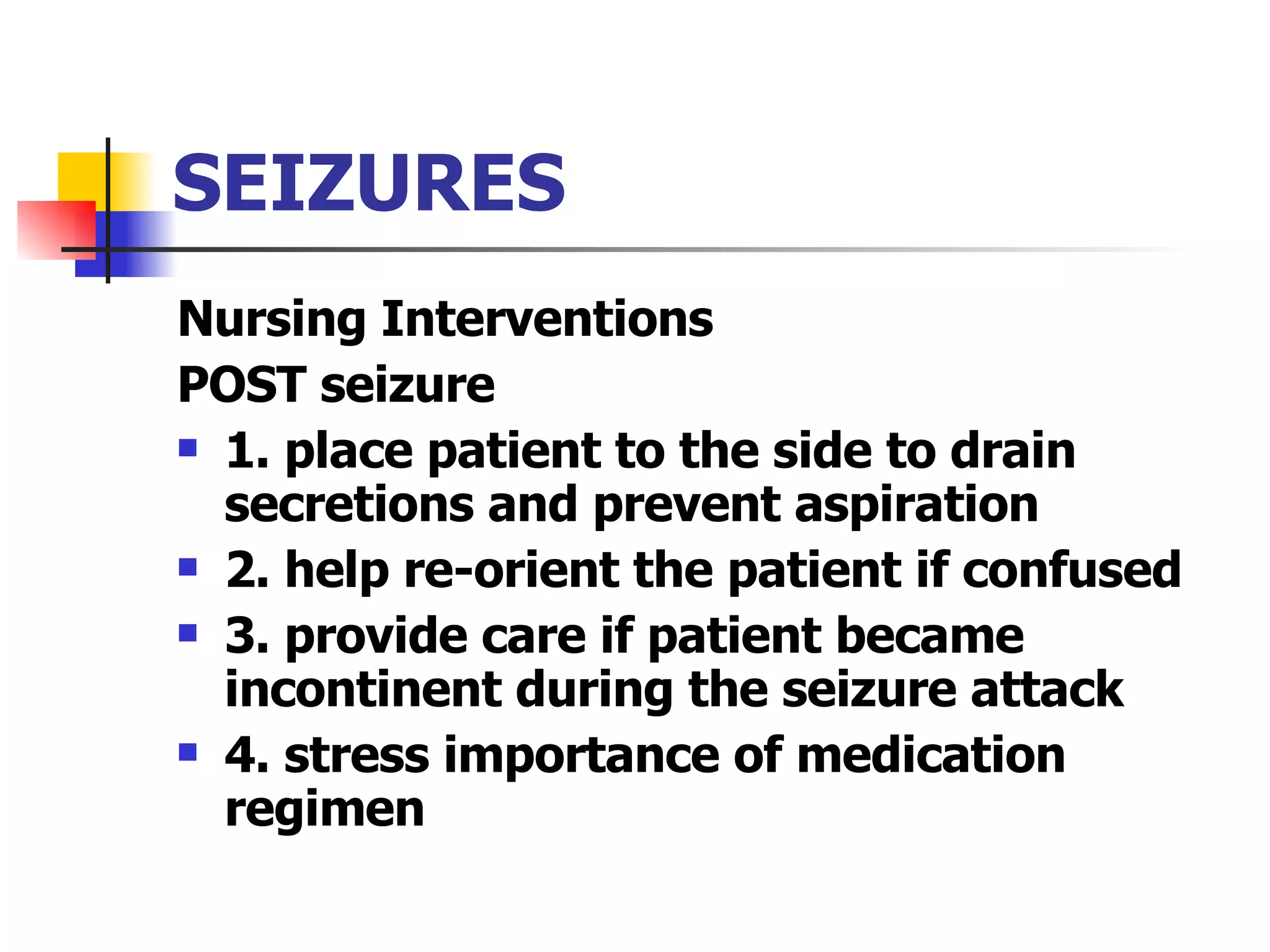 SEIZURES Nursing Interventions POST seizure 1. place patient to the side to drain secretions and prevent aspiration 2. help re-orient the patient if confused 3. provide care if patient became incontinent during the seizure attack 4. stress importance of medication regimen 