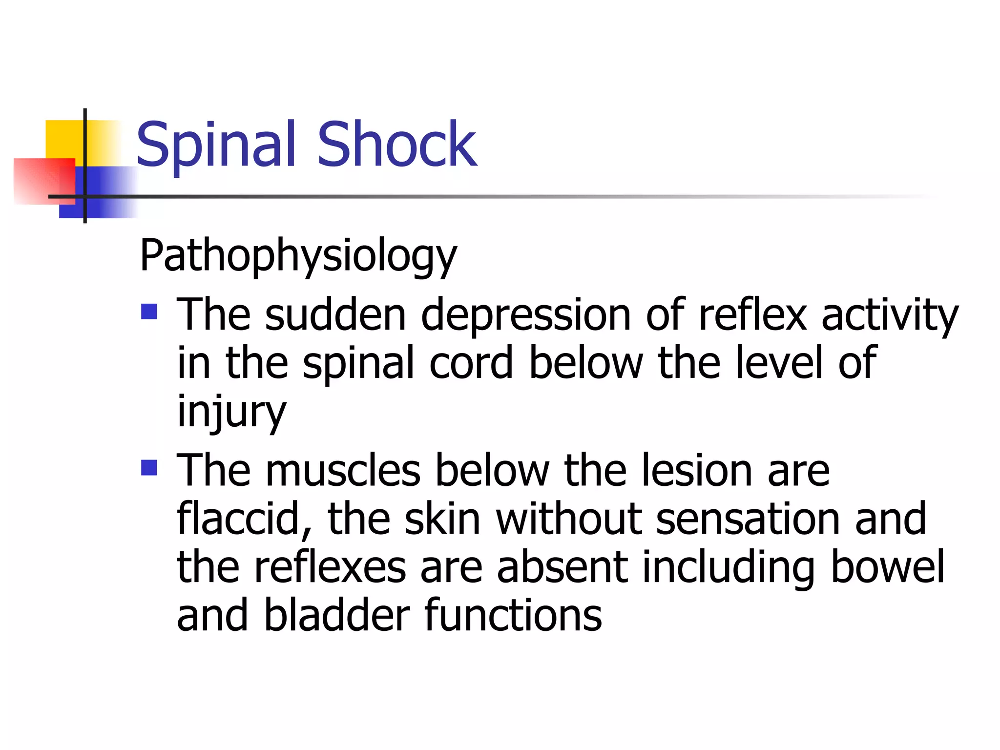 Spinal Shock Pathophysiology The sudden depression of reflex activity in the spinal cord below the level of injury The muscles below the lesion are flaccid, the skin without sensation and the reflexes are absent including bowel and bladder functions 