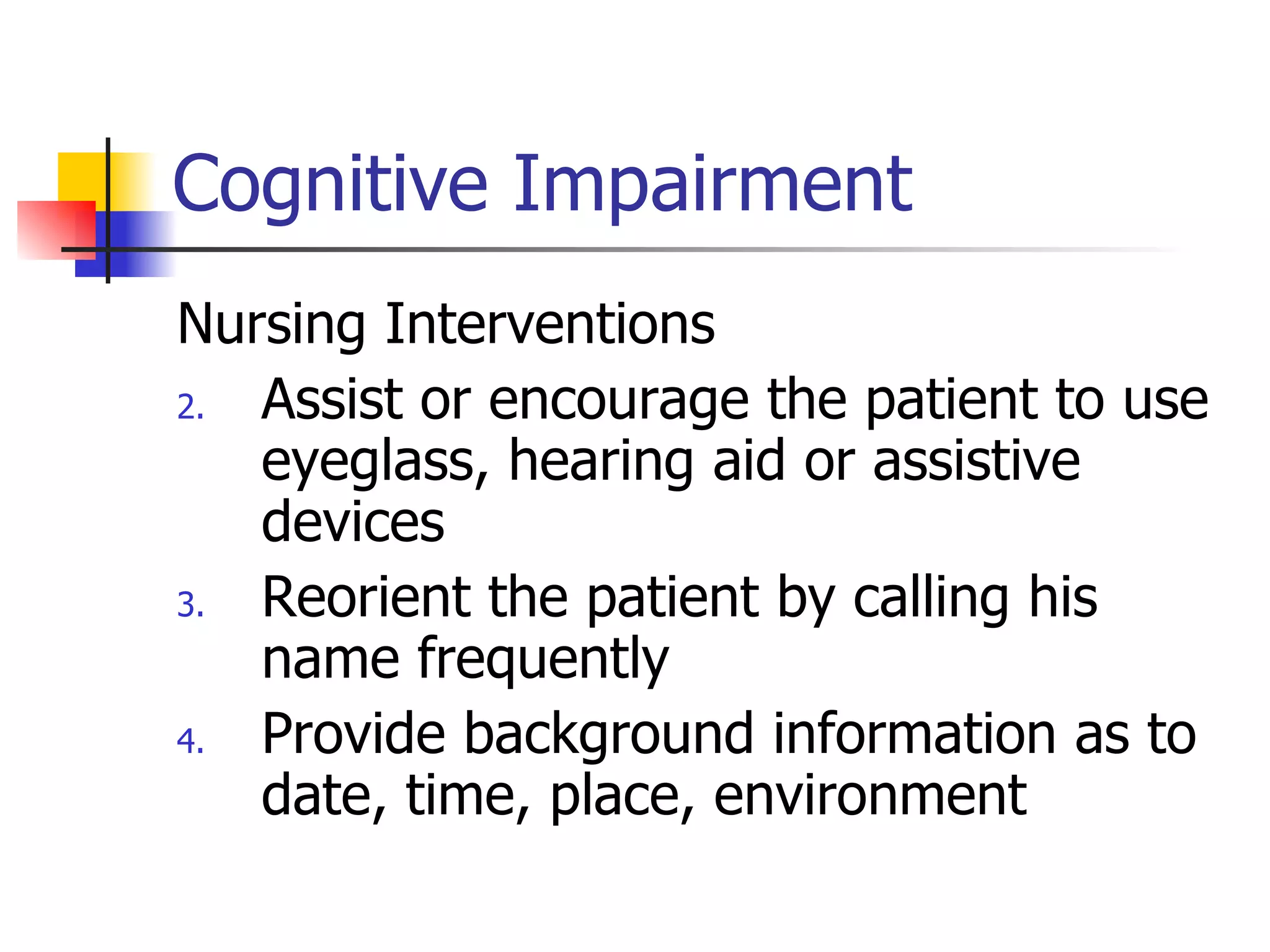 Cognitive Impairment Nursing Interventions Assist or encourage the patient to use eyeglass, hearing aid or assistive devices Reorient the patient by calling his name frequently Provide background information as to date, time, place, environment 