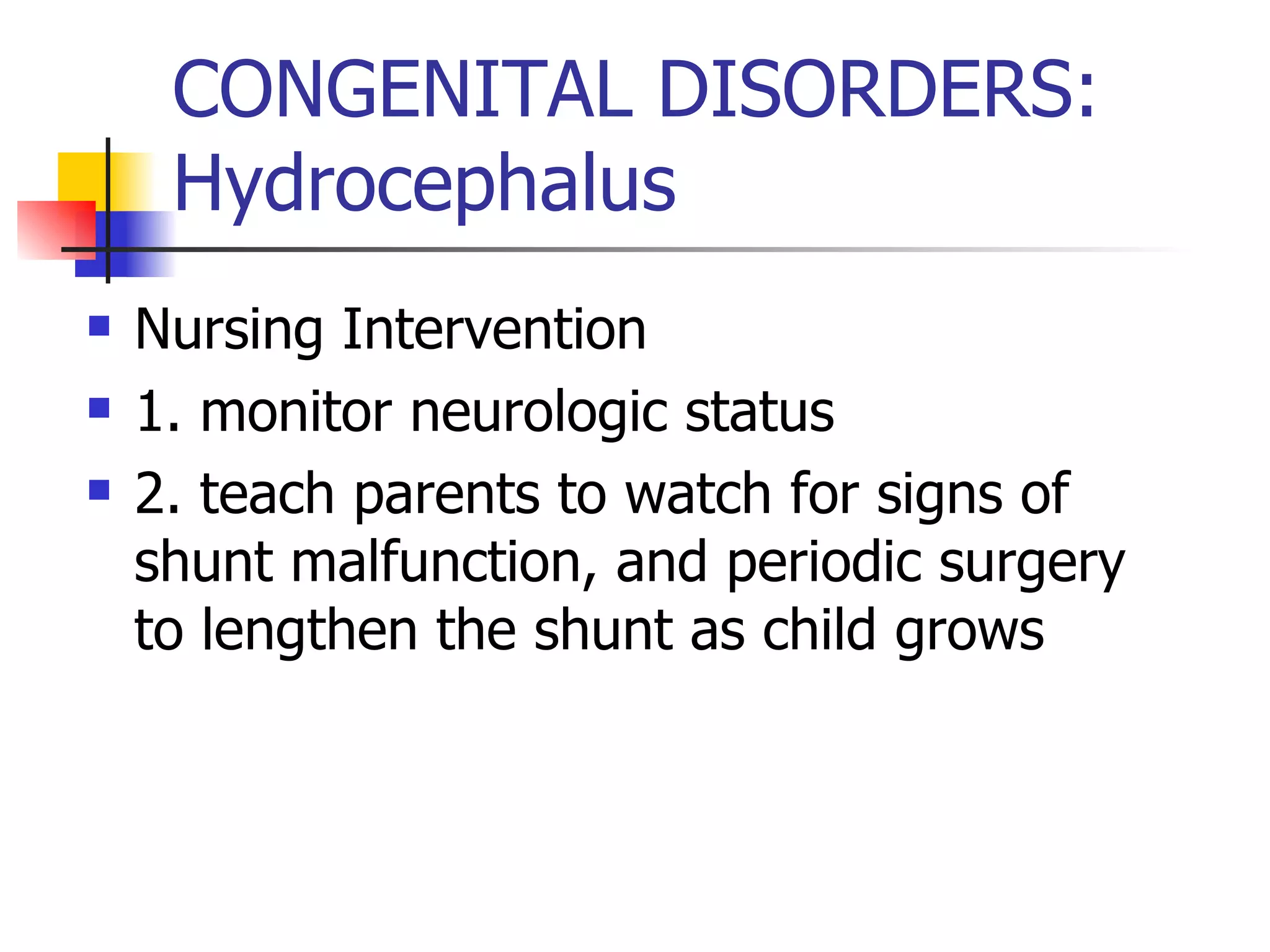 CONGENITAL DISORDERS: Hydrocephalus Nursing Intervention 1. monitor neurologic status 2. teach parents to watch for signs of shunt malfunction, and periodic surgery to lengthen the shunt as child grows 