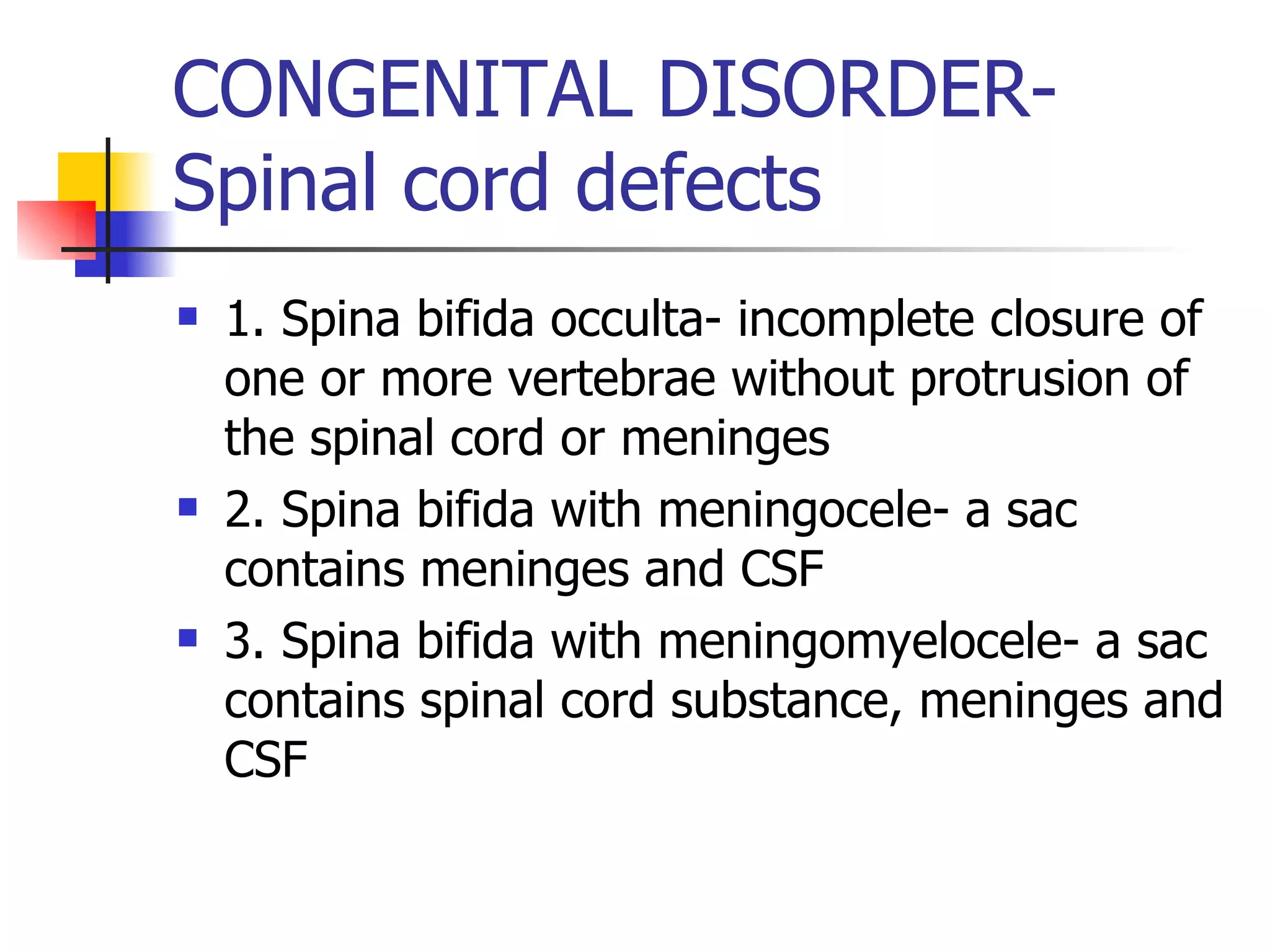 CONGENITAL DISORDER- Spinal cord defects 1. Spina bifida occulta- incomplete closure of one or more vertebrae without protrusion of the spinal cord or meninges 2. Spina bifida with meningocele- a sac contains meninges and CSF 3. Spina bifida with meningomyelocele- a sac contains spinal cord substance, meninges and CSF 