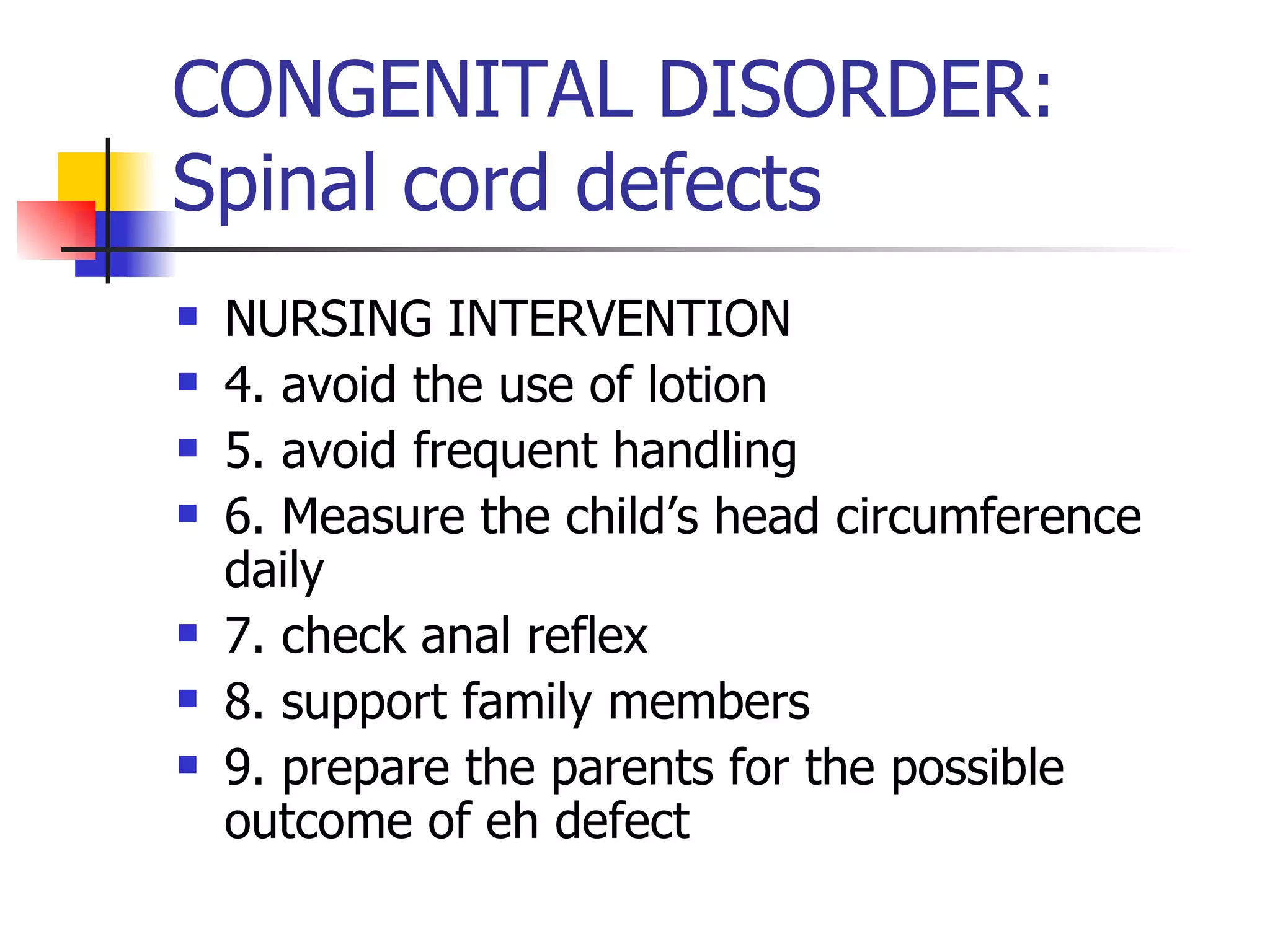 CONGENITAL DISORDER: Spinal cord defects NURSING INTERVENTION 4. avoid the use of lotion 5. avoid frequent handling 6. Measure the child’s head circumference daily 7. check anal reflex 8. support family members 9. prepare the parents for the possible outcome of eh defect 