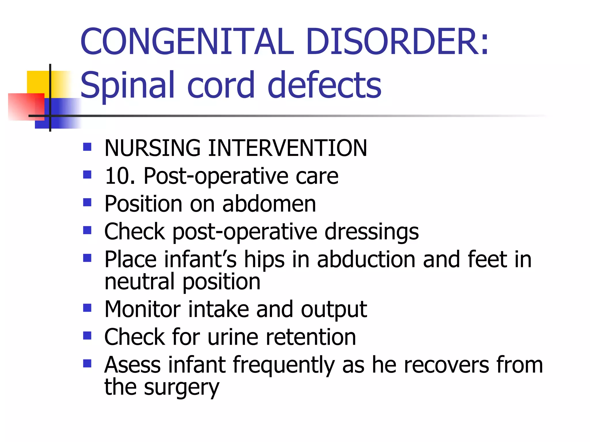 CONGENITAL DISORDER: Spinal cord defects NURSING INTERVENTION 10. Post-operative care Position on abdomen Check post-operative dressings Place infant’s hips in abduction and feet in neutral position Monitor intake and output Check for urine retention Asess infant frequently as he recovers from the surgery 