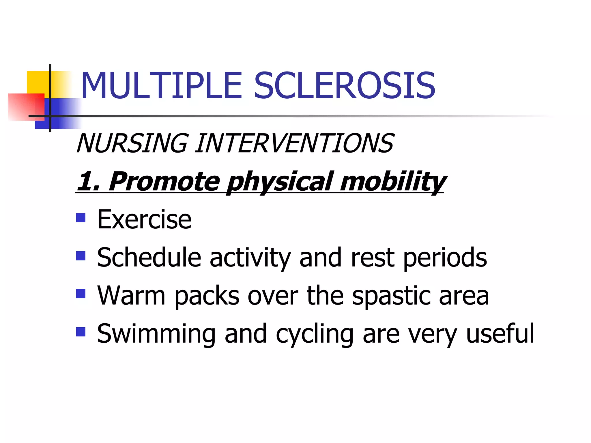 MULTIPLE SCLEROSIS NURSING INTERVENTIONS 1. Promote physical mobility Exercise Schedule activity and rest periods Warm packs over the spastic area Swimming and cycling are very useful 