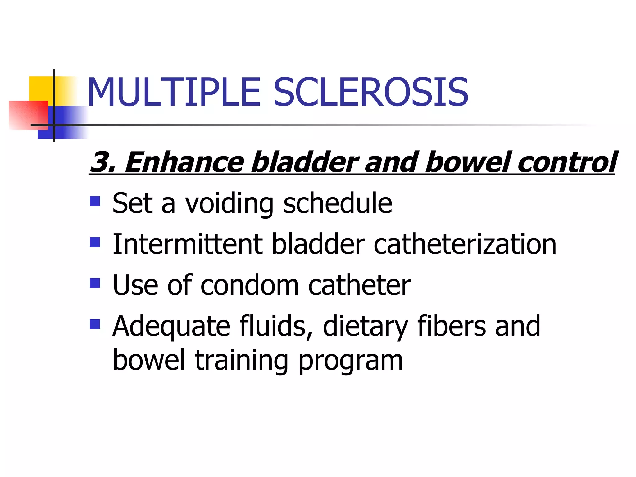 MULTIPLE SCLEROSIS 3. Enhance bladder and bowel control Set a voiding schedule Intermittent bladder catheterization Use of condom catheter Adequate fluids, dietary fibers and bowel training program 