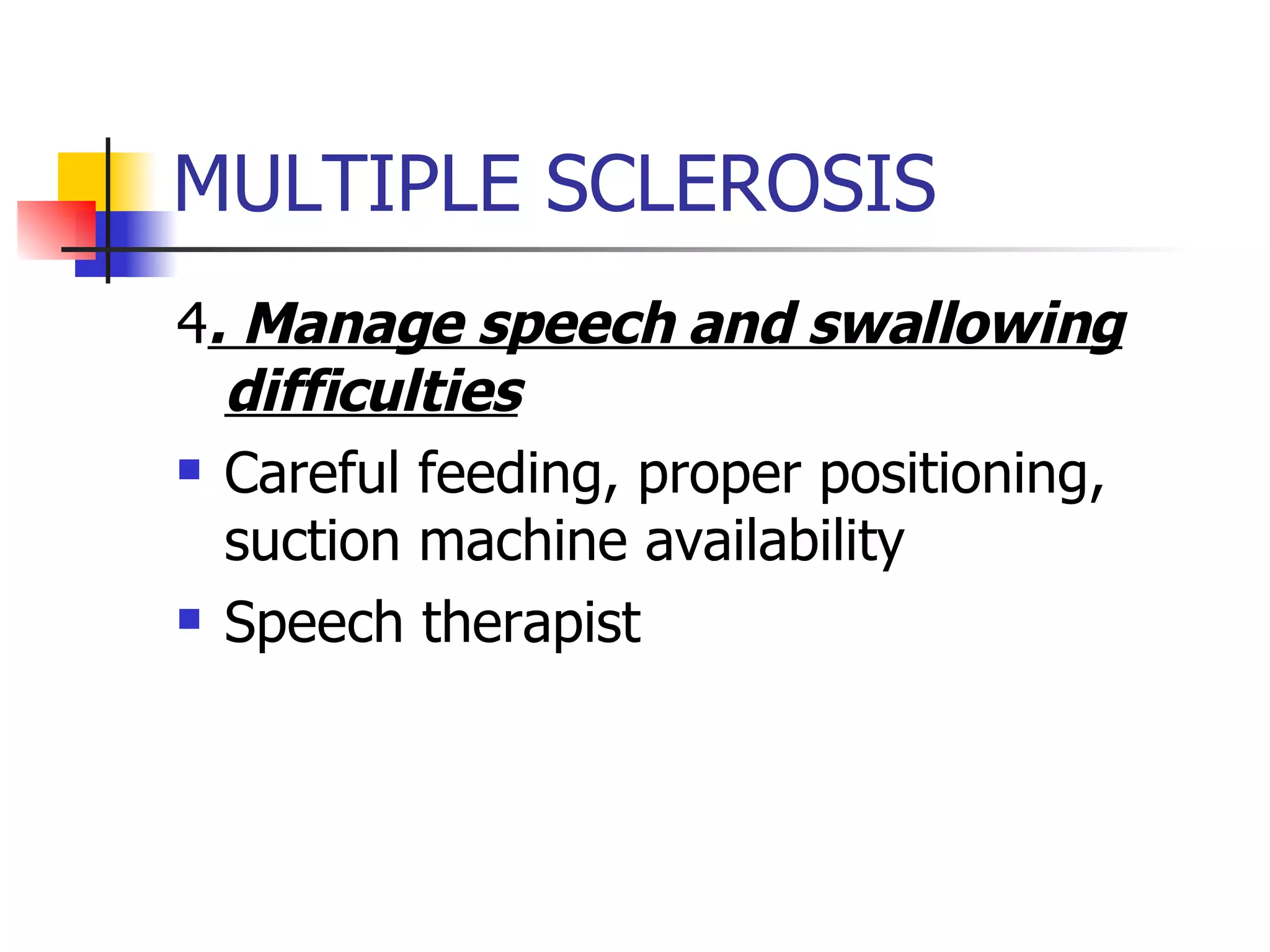 MULTIPLE SCLEROSIS 4 . Manage speech and swallowing difficulties Careful feeding, proper positioning, suction machine availability Speech therapist 