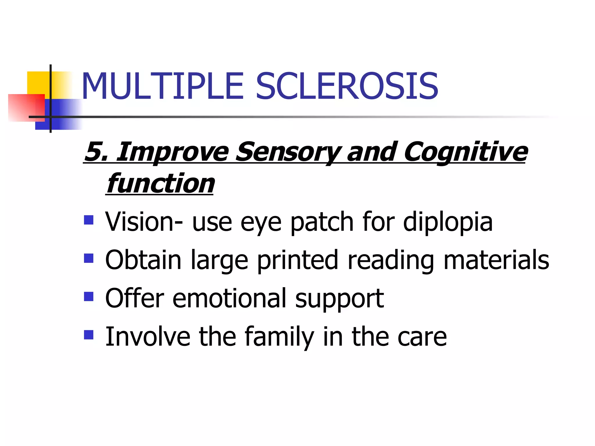 MULTIPLE SCLEROSIS 5. Improve Sensory and Cognitive function Vision- use eye patch for diplopia Obtain large printed reading materials Offer emotional support Involve the family in the care 