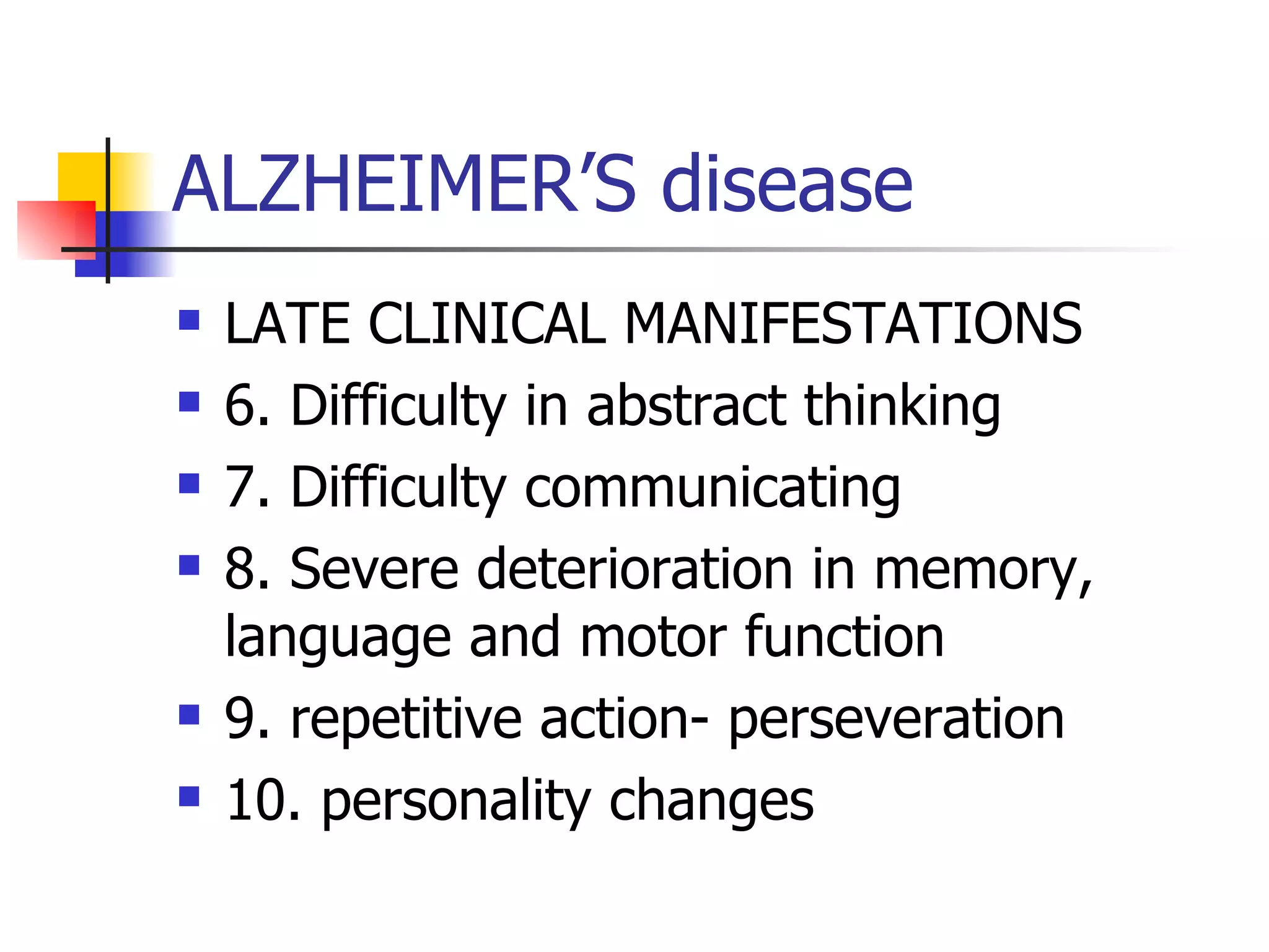 ALZHEIMER’S disease LATE CLINICAL MANIFESTATIONS 6. Difficulty in abstract thinking 7. Difficulty communicating 8. Severe deterioration in memory, language and motor function 9. repetitive action- perseveration 10. personality changes 