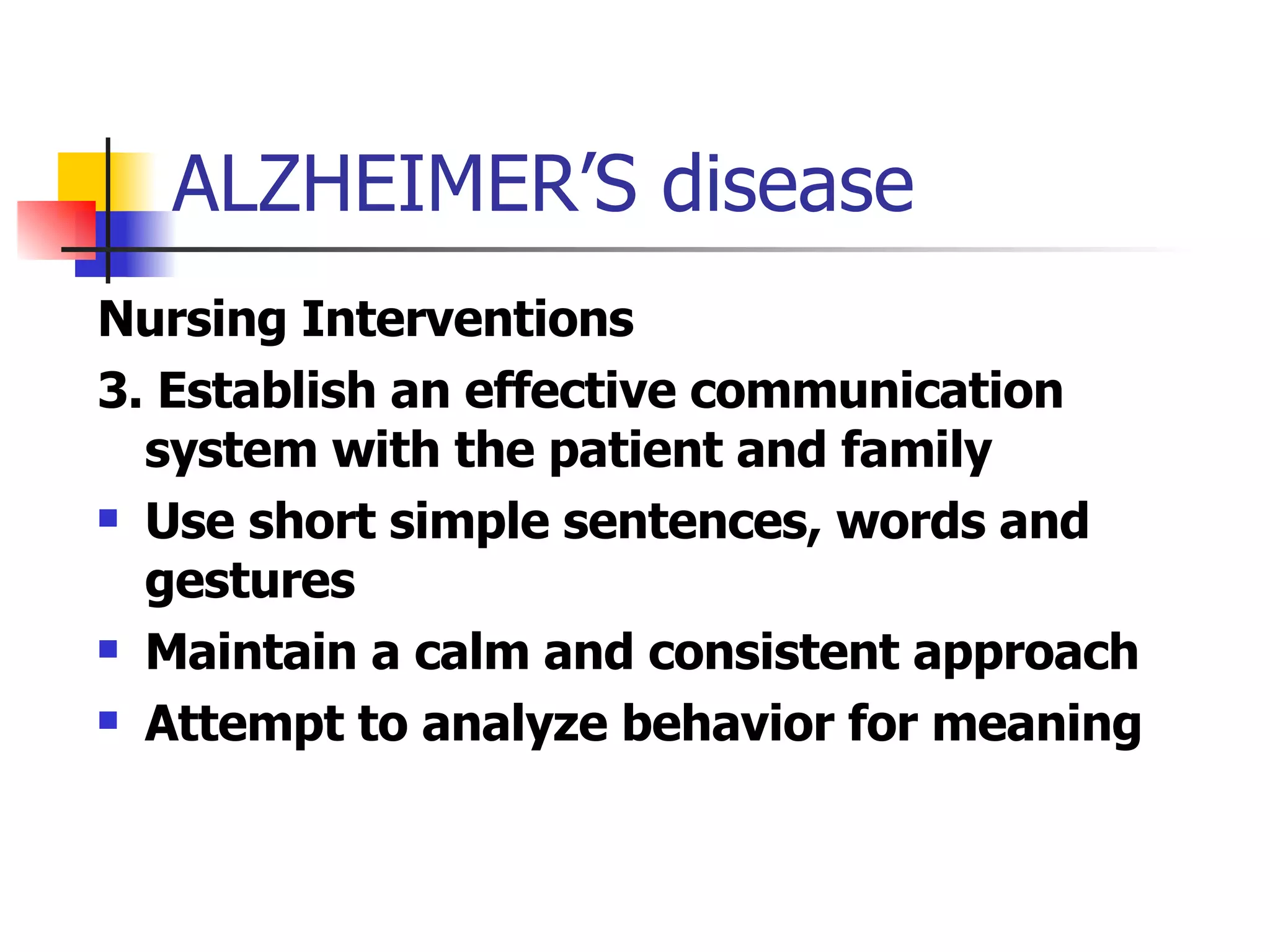 ALZHEIMER’S disease Nursing Interventions 3. Establish an effective communication system with the patient and family Use short simple sentences, words and gestures Maintain a calm and consistent approach Attempt to analyze behavior for meaning 