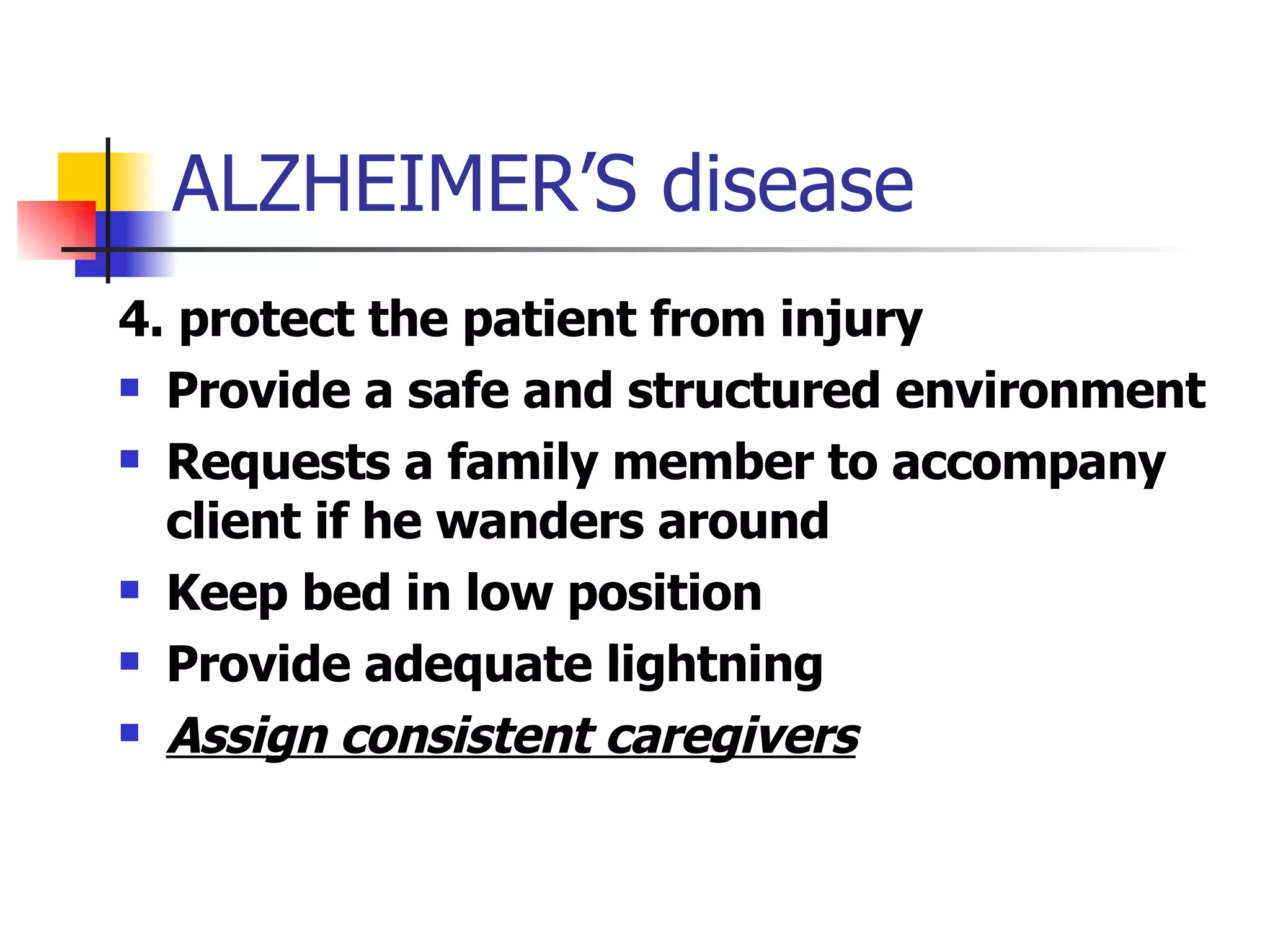 ALZHEIMER’S disease 4. protect the patient from injury Provide a safe and structured environment Requests a family member to accompany client if he wanders around Keep bed in low position Provide adequate lightning  Assign consistent caregivers 